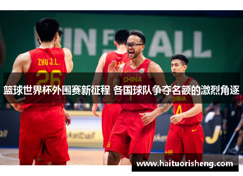 篮球世界杯外围赛新征程 各国球队争夺名额的激烈角逐