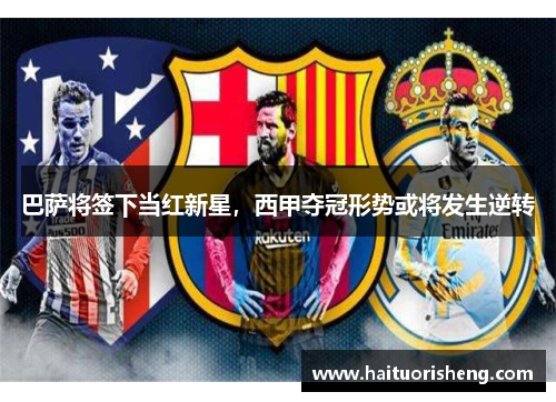 巴萨将签下当红新星，西甲夺冠形势或将发生逆转