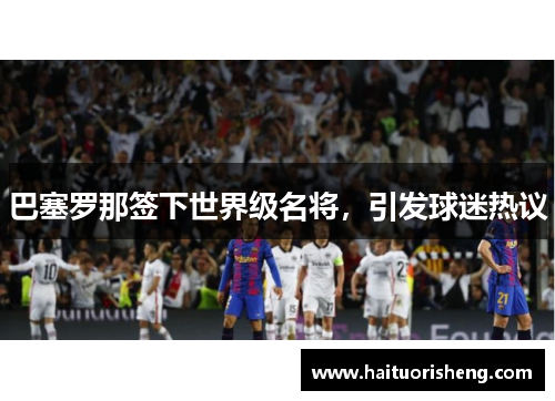 巴塞罗那签下世界级名将，引发球迷热议