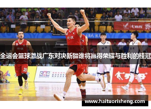 全运会篮球激战广东对决新疆谁将赢得荣耀与胜利的桂冠