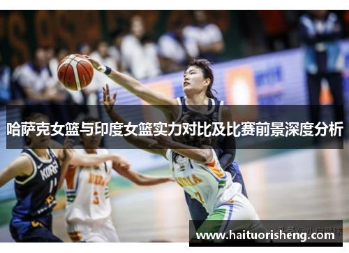 哈萨克女篮与印度女篮实力对比及比赛前景深度分析