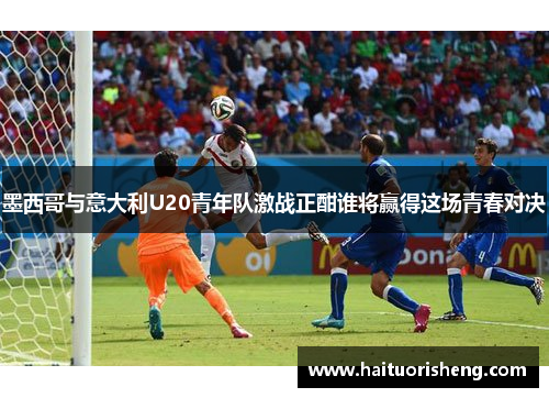 墨西哥与意大利U20青年队激战正酣谁将赢得这场青春对决