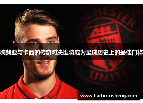 德赫亚与卡西的传奇对决谁将成为足球历史上的最佳门将