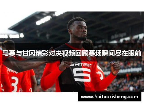马赛与甘冈精彩对决视频回顾赛场瞬间尽在眼前